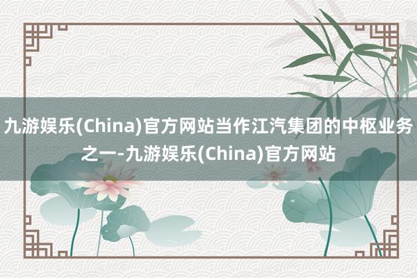 九游娱乐(China)官方网站当作江汽集团的中枢业务之一-九游娱乐(China)官方网站