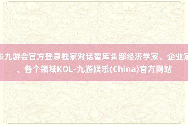 j9九游会官方登录独家对话智库头部经济学家、企业家、各个领域KOL-九游娱乐(China)官方网站