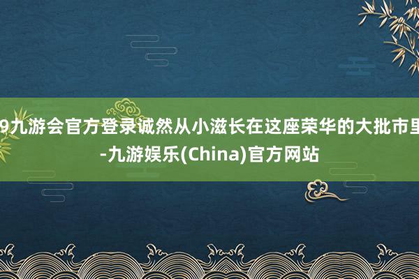 j9九游会官方登录诚然从小滋长在这座荣华的大批市里-九游娱乐(China)官方网站