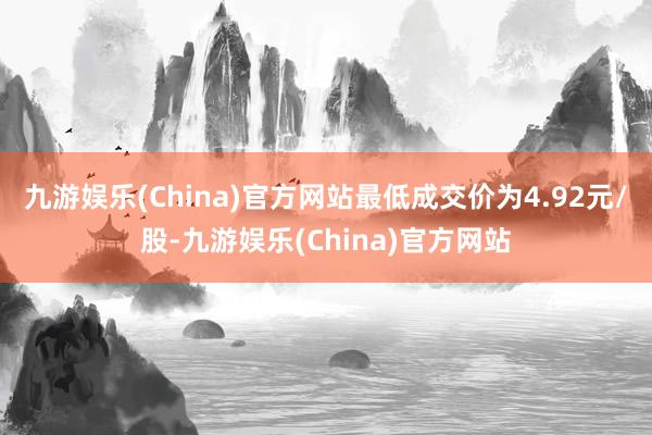 九游娱乐(China)官方网站最低成交价为4.92元/股-九游娱乐(China)官方网站