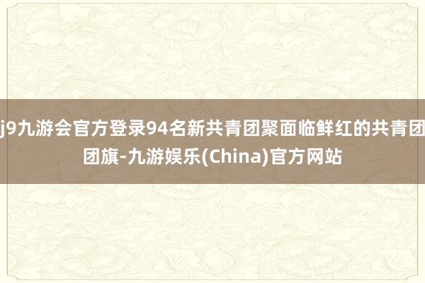 j9九游会官方登录94名新共青团聚面临鲜红的共青团团旗-九游娱乐(China)官方网站