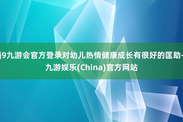 j9九游会官方登录对幼儿热情健康成长有很好的匡助-九游娱乐(China)官方网站