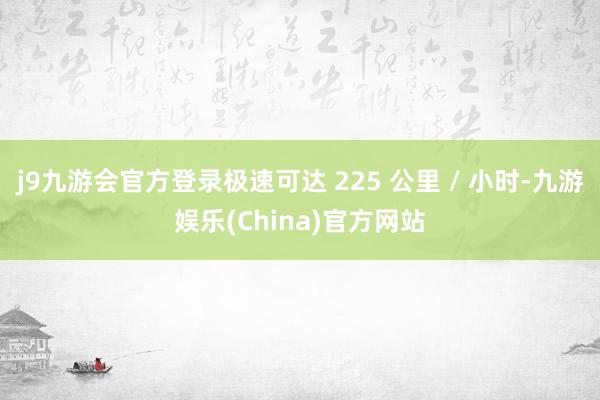 j9九游会官方登录极速可达 225 公里 / 小时-九游娱乐(China)官方网站