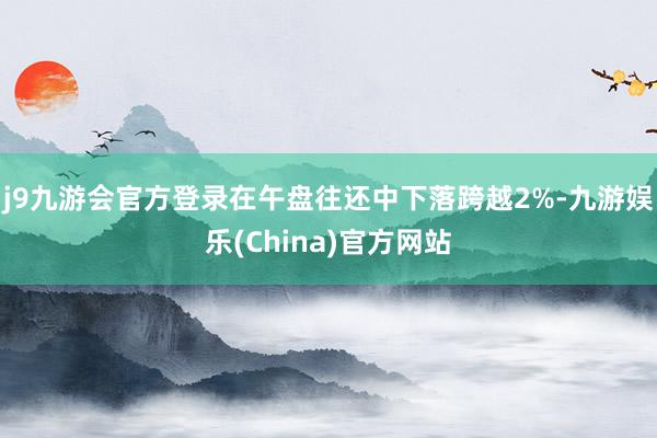 j9九游会官方登录在午盘往还中下落跨越2%-九游娱乐(China)官方网站