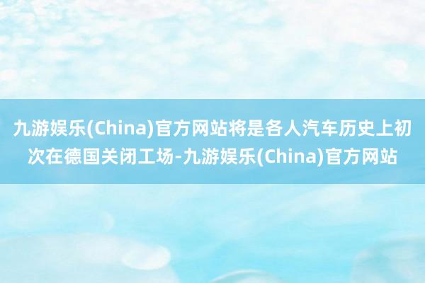 九游娱乐(China)官方网站将是各人汽车历史上初次在德国关闭工场-九游娱乐(China)官方网站