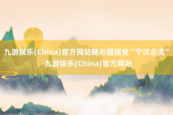 九游娱乐(China)官方网站随后国民党“宁汉合流”-九游娱乐(China)官方网站