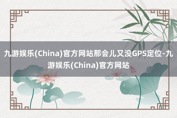 九游娱乐(China)官方网站那会儿又没GPS定位-九游娱乐(China)官方网站