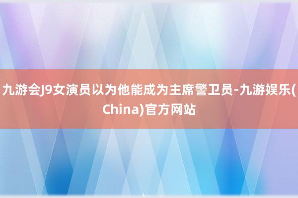 九游会J9女演员以为他能成为主席警卫员-九游娱乐(China)官方网站