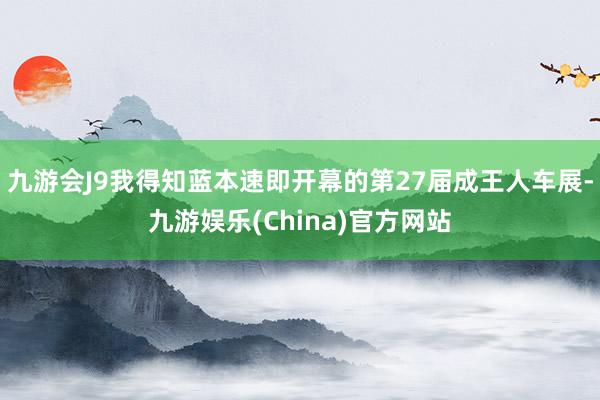 九游会J9我得知蓝本速即开幕的第27届成王人车展-九游娱乐(China)官方网站