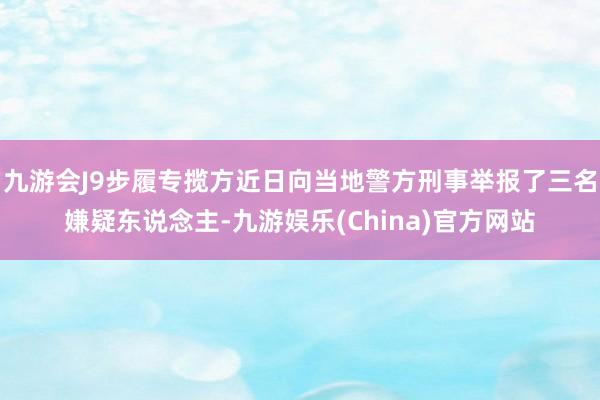 九游会J9步履专揽方近日向当地警方刑事举报了三名嫌疑东说念主-九游娱乐(China)官方网站