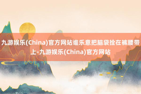 九游娱乐(China)官方网站谁乐意把脑袋拴在裤腰带上-九游娱乐(China)官方网站