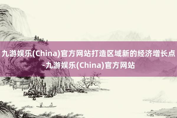 九游娱乐(China)官方网站打造区域新的经济增长点-九游娱乐(China)官方网站