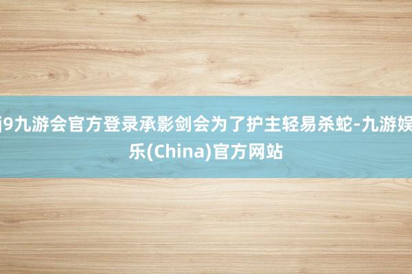 j9九游会官方登录承影剑会为了护主轻易杀蛇-九游娱乐(China)官方网站