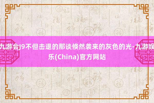 九游会J9不但击退的那谈倏然袭来的灰色的光-九游娱乐(China)官方网站