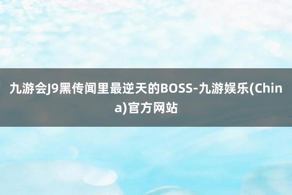 九游会J9黑传闻里最逆天的BOSS-九游娱乐(China)官方网站