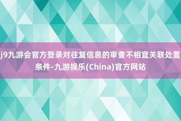 j9九游会官方登录对往复信息的审查不相宜关联处置条件-九游娱乐(China)官方网站