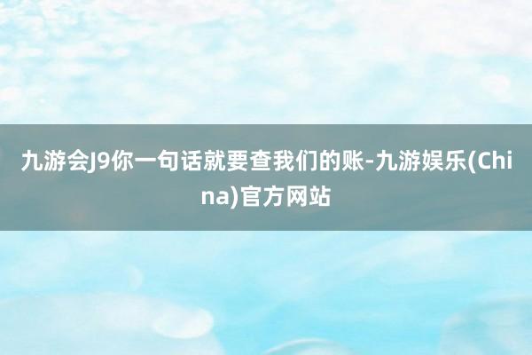 九游会J9你一句话就要查我们的账-九游娱乐(China)官方网站