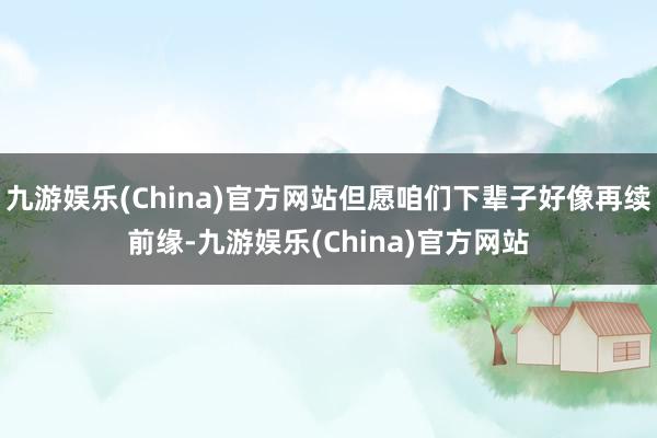 九游娱乐(China)官方网站但愿咱们下辈子好像再续前缘-九游娱乐(China)官方网站