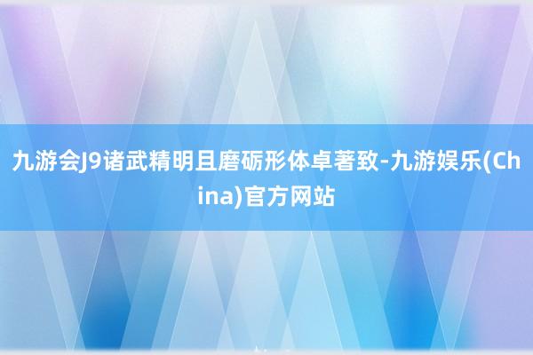 九游会J9诸武精明且磨砺形体卓著致-九游娱乐(China)官方网站