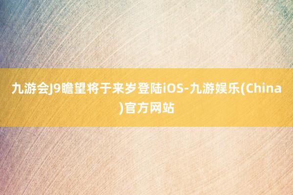 九游会J9瞻望将于来岁登陆iOS-九游娱乐(China)官方网站