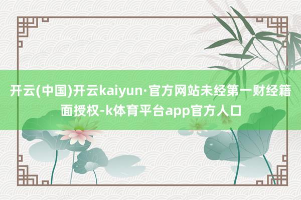 开云(中国)开云kaiyun·官方网站未经第一财经籍面授权-k体育平台app官方人口