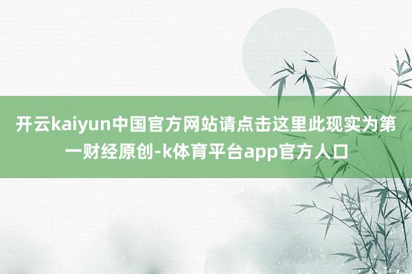 开云kaiyun中国官方网站请点击这里此现实为第一财经原创-k体育平台app官方人口