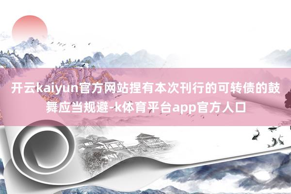 开云kaiyun官方网站捏有本次刊行的可转债的鼓舞应当规避-k体育平台app官方人口