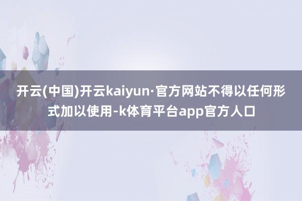 开云(中国)开云kaiyun·官方网站不得以任何形式加以使用-k体育平台app官方人口