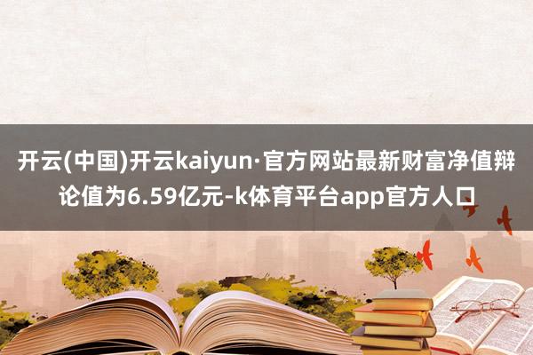 开云(中国)开云kaiyun·官方网站最新财富净值辩论值为6.59亿元-k体育平台app官方人口