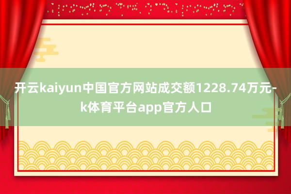 开云kaiyun中国官方网站成交额1228.74万元-k体育平台app官方人口