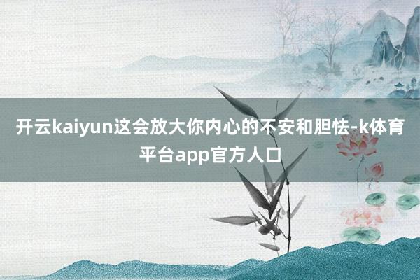 开云kaiyun这会放大你内心的不安和胆怯-k体育平台app官方人口