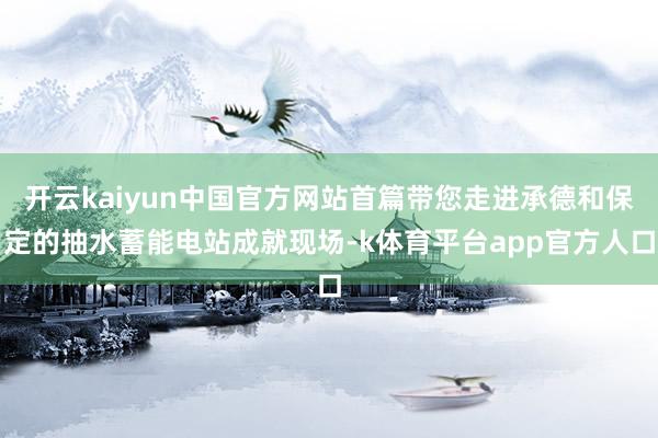 开云kaiyun中国官方网站首篇带您走进承德和保定的抽水蓄能电站成就现场-k体育平台app官方人口