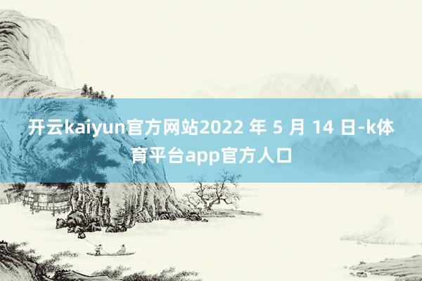 开云kaiyun官方网站2022 年 5 月 14 日-k体育平台app官方人口