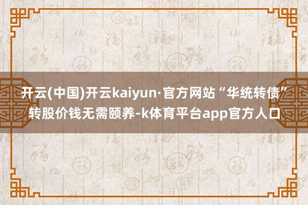 开云(中国)开云kaiyun·官方网站“华统转债”转股价钱无需颐养-k体育平台app官方人口