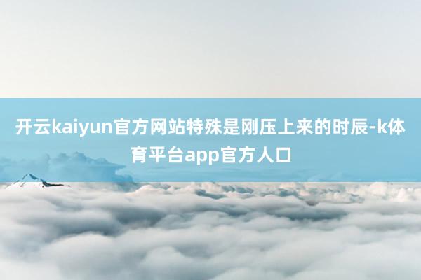 开云kaiyun官方网站特殊是刚压上来的时辰-k体育平台app官方人口