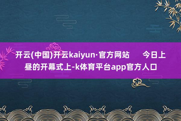 开云(中国)开云kaiyun·官方网站      今日上昼的开幕式上-k体育平台app官方人口