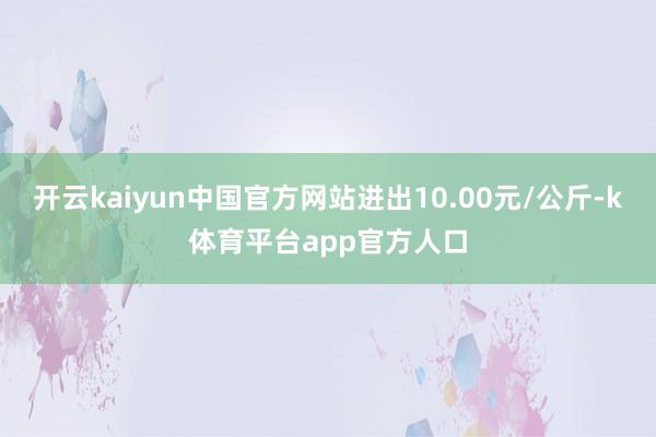 开云kaiyun中国官方网站进出10.00元/公斤-k体育平台app官方人口