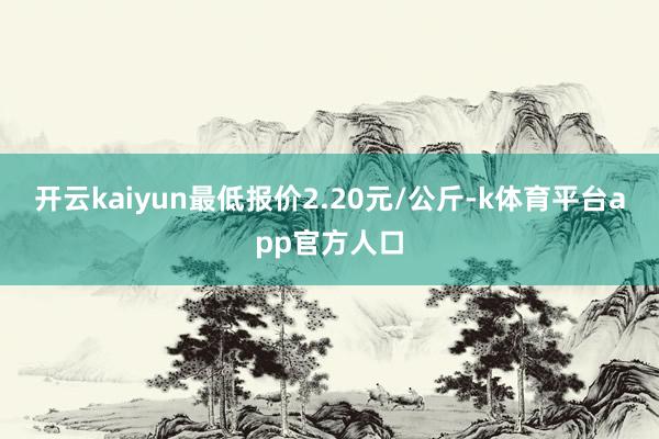 开云kaiyun最低报价2.20元/公斤-k体育平台app官方人口