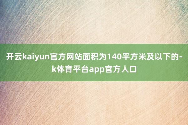 开云kaiyun官方网站面积为140平方米及以下的-k体育平台app官方人口