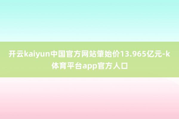 开云kaiyun中国官方网站肇始价13.965亿元-k体育平台app官方人口