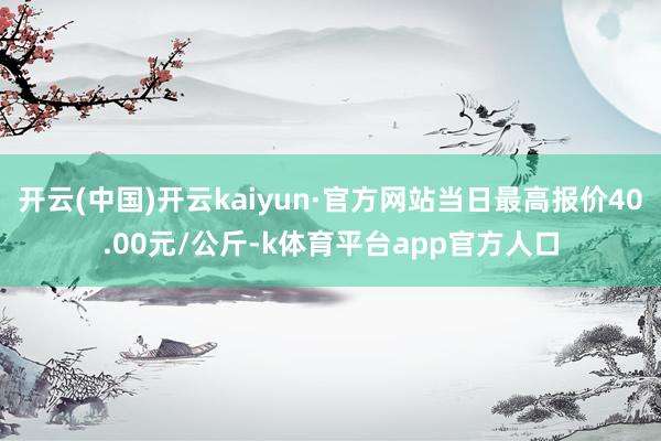 开云(中国)开云kaiyun·官方网站当日最高报价40.00元/公斤-k体育平台app官方人口