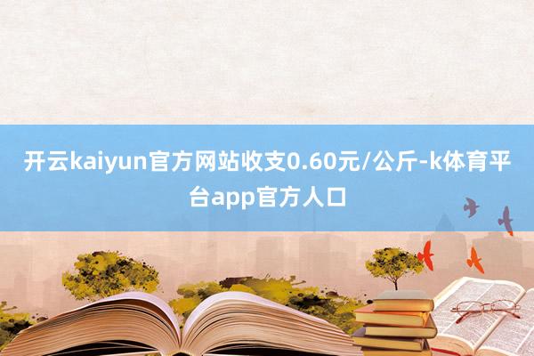 开云kaiyun官方网站收支0.60元/公斤-k体育平台app官方人口