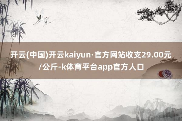 开云(中国)开云kaiyun·官方网站收支29.00元/公斤-k体育平台app官方人口