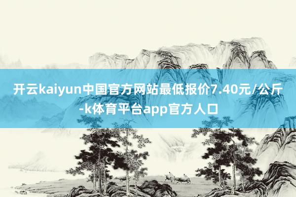 开云kaiyun中国官方网站最低报价7.40元/公斤-k体育平台app官方人口