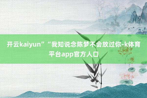 开云kaiyun”“我知说念陈梦不会放过你-k体育平台app官方人口