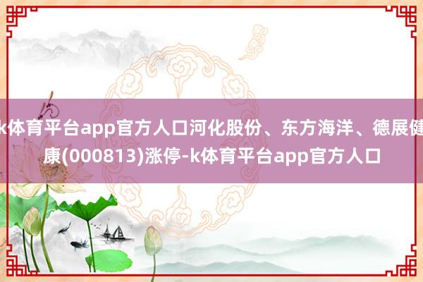 k体育平台app官方人口河化股份、东方海洋、德展健康(000813)涨停-k体育平台app官方人口