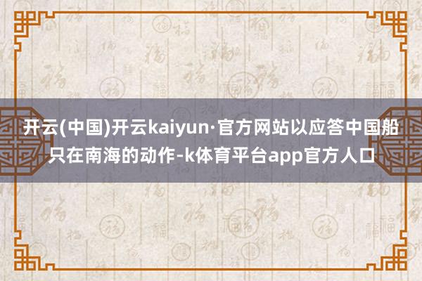 开云(中国)开云kaiyun·官方网站以应答中国船只在南海的动作-k体育平台app官方人口