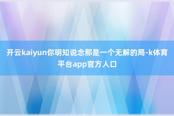 开云kaiyun你明知说念那是一个无解的局-k体育平台app官方人口