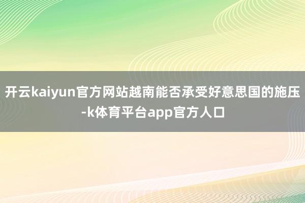 开云kaiyun官方网站越南能否承受好意思国的施压-k体育平台app官方人口