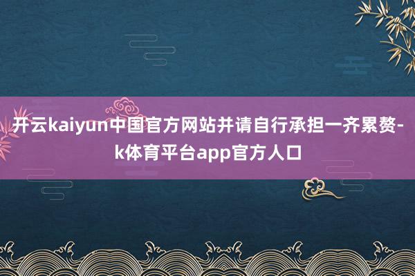 开云kaiyun中国官方网站并请自行承担一齐累赘-k体育平台app官方人口